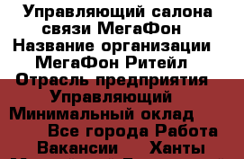 Управляющий салона связи МегаФон › Название организации ­ МегаФон Ритейл › Отрасль предприятия ­ Управляющий › Минимальный оклад ­ 25 000 - Все города Работа » Вакансии   . Ханты-Мансийский,Белоярский г.